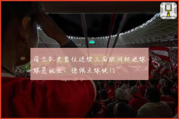 荷兰队史首位连续三届欧洲杯进球球员诞生，德佩点球破门