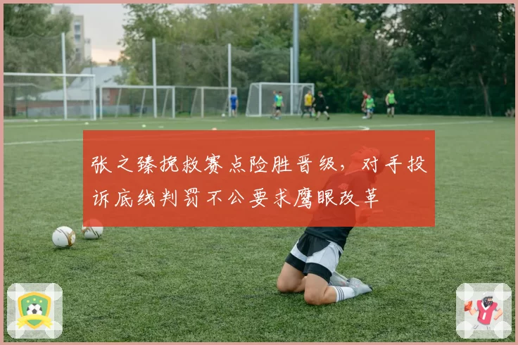 张之臻挽救赛点险胜晋级，对手投诉底线判罚不公要求鹰眼改革