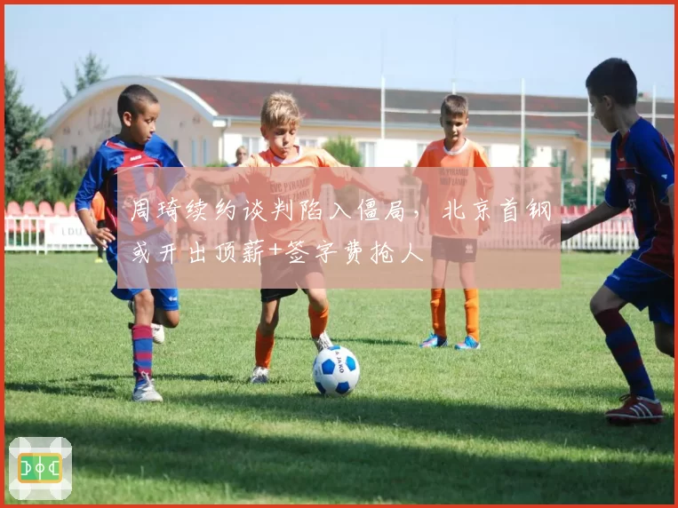 周琦续约谈判陷入僵局，北京首钢或开出顶薪+签字费抢人