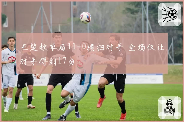 王楚钦单局11-0横扫对手 全场仅让对手得到17分