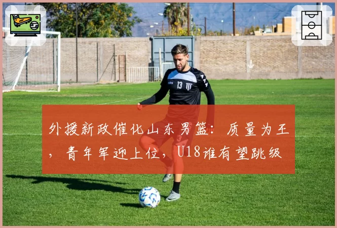 外援新政催化山东男篮：质量为王，青年军迎上位，U18谁有望跳级