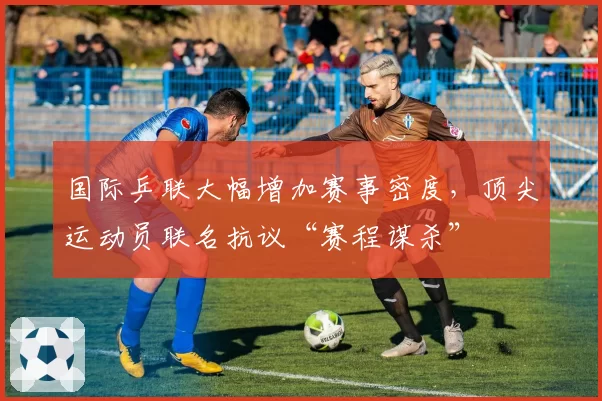 国际乒联大幅增加赛事密度,顶尖运动员联名抗议“赛程谋杀”