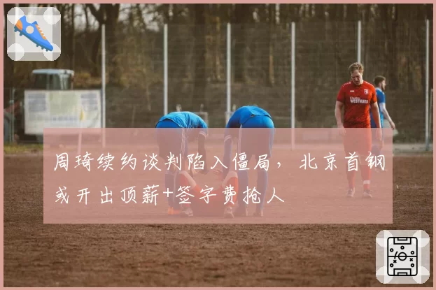 周琦续约谈判陷入僵局，北京首钢或开出顶薪+签字费抢人
