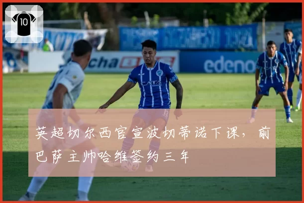 英超切尔西官宣波切蒂诺下课，前巴萨主帅哈维签约三年