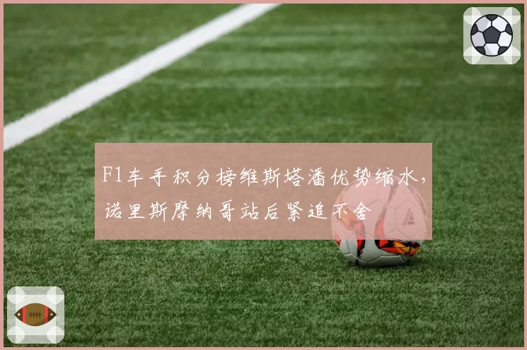 F1车手积分榜维斯塔潘优势缩水,诺里斯摩纳哥站后紧追不舍