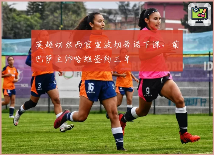 英超切尔西官宣波切蒂诺下课，前巴萨主帅哈维签约三年