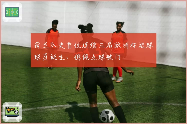 荷兰队史首位连续三届欧洲杯进球球员诞生，德佩点球破门