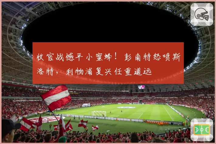 收官战憾平小蜜蜂！彭南特怒喷斯洛特，利物浦复兴任重道远