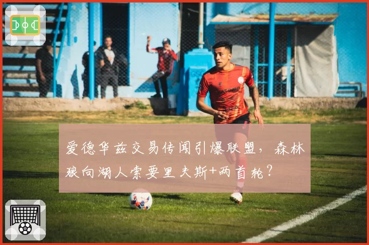 爱德华兹交易传闻引爆联盟,森林狼向湖人索要里夫斯+两首轮?