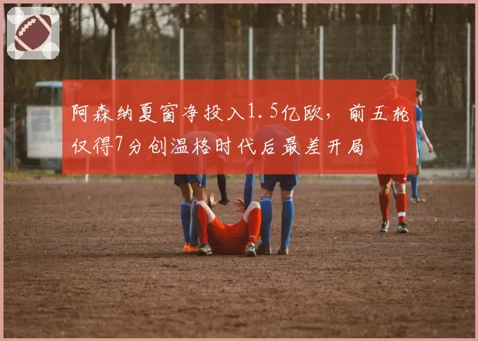 阿森纳夏窗净投入1.5亿欧，前五轮仅得7分创温格时代后最差开局