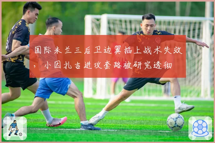 国际米兰三后卫边翼插上战术失效，小因扎吉进攻套路被研究透彻