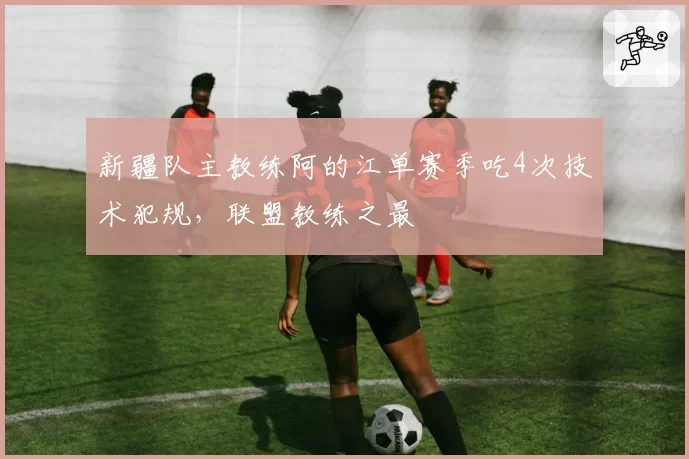 新疆队主教练阿的江单赛季吃4次技术犯规，联盟教练之最
