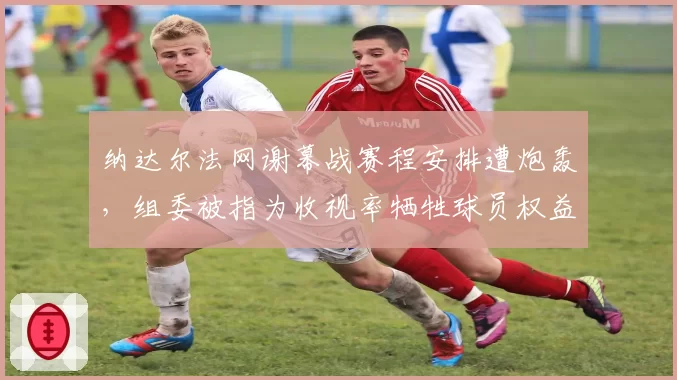 纳达尔法网谢幕战赛程安排遭炮轰,组委被指为收视率牺牲球员权益?